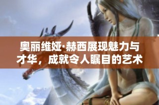 奥丽维娅·赫西展现魅力与才华，成就令人瞩目的艺术之路