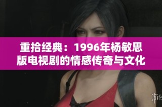 重拾经典：1996年杨敏思版电视剧的情感传奇与文化魅力