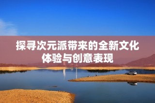 探寻次元派带来的全新文化体验与创意表现