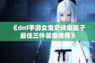 《dnf手游女鬼史诗级罐子最佳三件装备推荐》