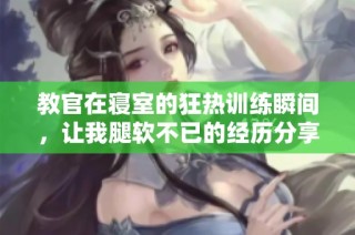 教官在寝室的狂热训练瞬间，让我腿软不已的经历分享