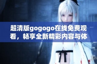 超清版gogogo在线免费观看，畅享全新精彩内容与体验