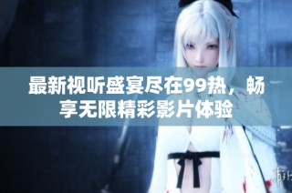 最新视听盛宴尽在99热，畅享无限精彩影片体验