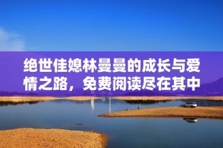 绝世佳媳林曼曼的成长与爱情之路，免费阅读尽在其中