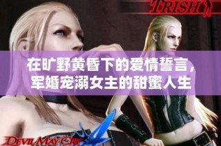 在旷野黄昏下的爱情誓言，军婚宠溺女主的甜蜜人生
