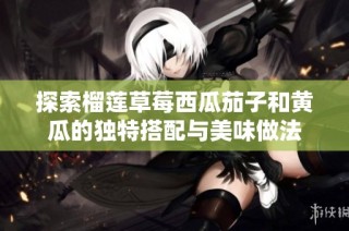 探索榴莲草莓西瓜茄子和黄瓜的独特搭配与美味做法
