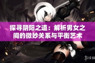 探寻阴阳之道：解析男女之间的微妙关系与平衡艺术