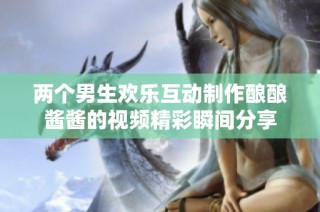 两个男生欢乐互动制作酿酿酱酱的视频精彩瞬间分享