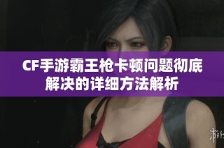 CF手游霸王枪卡顿问题彻底解决的详细方法解析