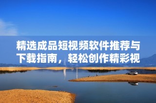 精选成品短视频软件推荐与下载指南，轻松创作精彩视频