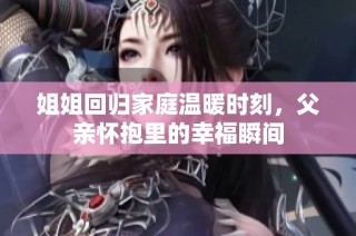 姐姐回归家庭温暖时刻，父亲怀抱里的幸福瞬间