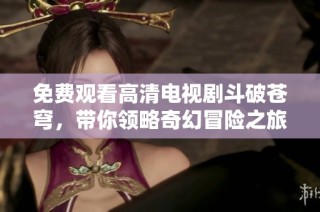 免费观看高清电视剧斗破苍穹，带你领略奇幻冒险之旅