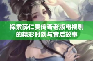 探索薛仁贵传奇老版电视剧的精彩时刻与背后故事