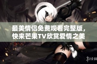 最美情侣免费观看完整版，快来芒果TV欣赏爱情之美！