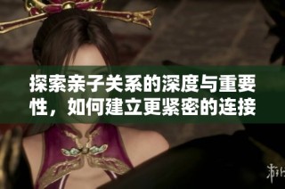 探索亲子关系的深度与重要性，如何建立更紧密的连接
