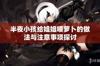 半夜小孩给姐姐喂萝卜的做法与注意事项探讨