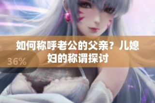如何称呼老公的父亲？儿媳妇的称谓探讨