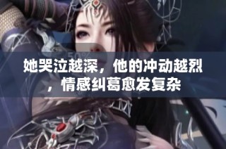 她哭泣越深，他的冲动越烈，情感纠葛愈发复杂