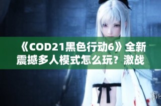 《COD21黑色行动6》全新震撼多人模式怎么玩？激战揭开新篇章！