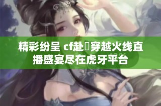 精彩纷呈 cf赴姎穿越火线直播盛宴尽在虎牙平台