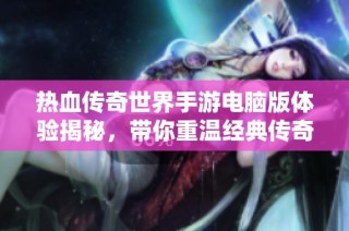 热血传奇世界手游电脑版体验揭秘，带你重温经典传奇之旅