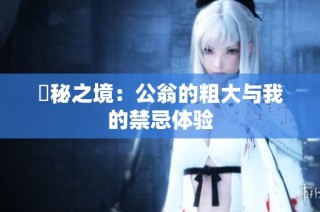 隠秘之境：公翁的粗大与我的禁忌体验