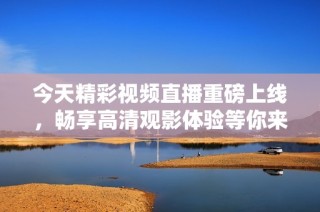 今天精彩视频直播重磅上线，畅享高清观影体验等你来！