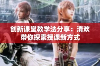 创新课堂教学法分享：清欢带你探索授课新方式