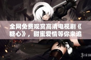 全网免费观赏高清电视剧《糖心》，甜蜜爱情等你来追剧