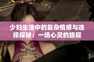少妇生活中的复杂情感与选择探秘：一场心灵的旅程