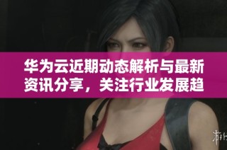 华为云近期动态解析与最新资讯分享，关注行业发展趋势