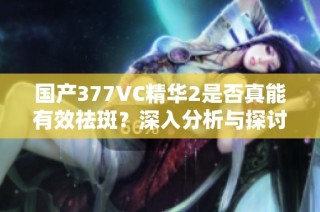 国产377VC精华2是否真能有效祛斑？深入分析与探讨