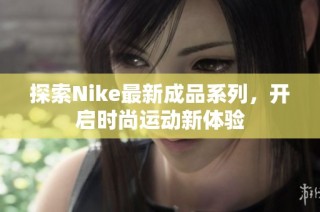 探索Nike最新成品系列，开启时尚运动新体验