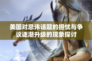美国对忌讳话题的担忧与争议逐渐升级的现象探讨