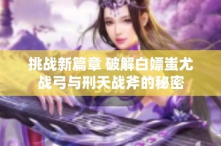 挑战新篇章 破解白嫖蚩尤战弓与刑天战斧的秘密