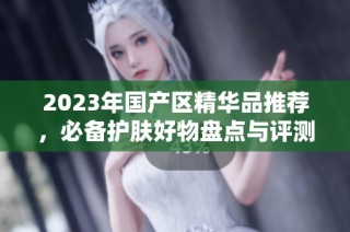 2023年国产区精华品推荐，必备护肤好物盘点与评测