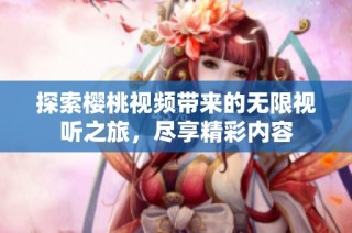 探索樱桃视频带来的无限视听之旅，尽享精彩内容