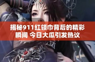 揭秘911红领巾背后的精彩瞬间 今日大瓜引发热议