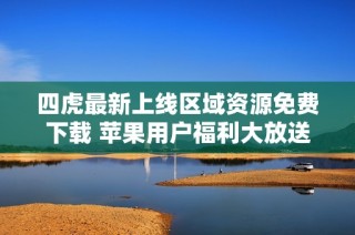 四虎最新上线区域资源免费下载 苹果用户福利大放送