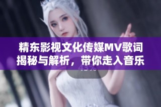 精东影视文化传媒MV歌词揭秘与解析，带你走入音乐的世界