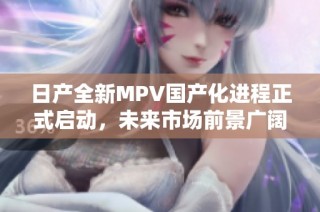 日产全新MPV国产化进程正式启动，未来市场前景广阔