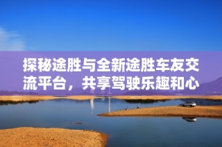 探秘途胜与全新途胜车友交流平台，共享驾驶乐趣和心得