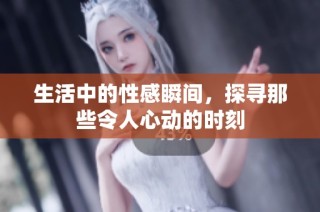生活中的性感瞬间，探寻那些令人心动的时刻