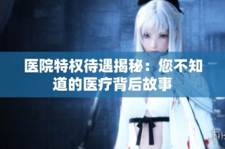 医院特权待遇揭秘：您不知道的医疗背后故事