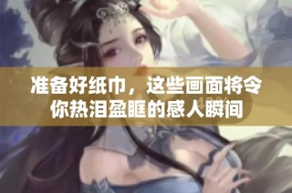 准备好纸巾，这些画面将令你热泪盈眶的感人瞬间