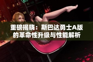 重磅揭晓：斯巴达勇士A版的革命性升级与性能解析