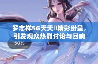 罗志祥5G天天奭精彩纷呈，引发观众热烈讨论与回响