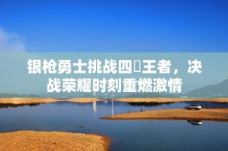 银枪勇士挑战四毌王者，决战荣耀时刻重燃激情