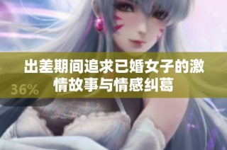 出差期间追求已婚女子的激情故事与情感纠葛