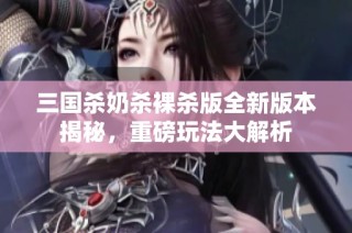 三国杀奶杀裸杀版全新版本揭秘，重磅玩法大解析